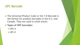 UPC Barcode
 The Universal Product Code or the 1-D Barcode is
the format for product barcodes in the U.S. and
Canada. They are used in retail stores.
 Types of UPC barcodes:
 UPC-A
 UPC-E
7
 