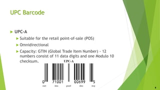 UPC Barcode
 UPC-A
 Suitable for the retail point-of-sale (POS)
 Omnidirectional
 Capacity: GTIN (Global Trade Item Number) - 12
numbers consist of 11 data digits and one Modulo 10
checksum.
8
 