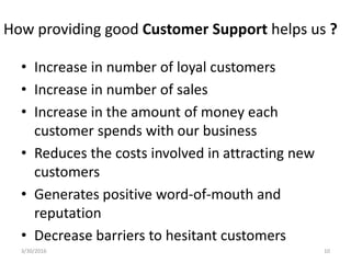 How providing good Customer Support helps us ?
• Increase in number of loyal customers
• Increase in number of sales
• Increase in the amount of money each
customer spends with our business
• Reduces the costs involved in attracting new
customers
• Generates positive word-of-mouth and
reputation
• Decrease barriers to hesitant customers
3/30/2016 10
 