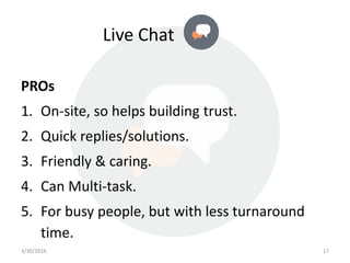 Live Chat
PROs
1. On-site, so helps building trust.
2. Quick replies/solutions.
3. Friendly & caring.
4. Can Multi-task.
5. For busy people, but with less turnaround
time.
3/30/2016 17
 
