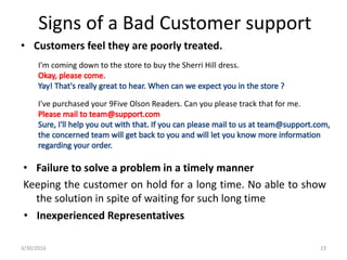 • Customers feel they are poorly treated.
3/30/2016 23
Signs of a Bad Customer support
I've purchased your 9Five Olson Readers. Can you please track that for me.
I'm coming down to the store to buy the Sherri Hill dress.
• Failure to solve a problem in a timely manner
Keeping the customer on hold for a long time. No able to show
the solution in spite of waiting for such long time
• Inexperienced Representatives
 