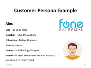 Customer Persona Example
Alex
•Age – 20 to 30 Years
•Location – USA, UK, Australia
•Education – Collage Graduate
•Income – None
•Interests – Technology, Gadgets
•Mood – To learn about Fonesalesman products
and buy one if they’re good.
3/30/2016 35
 