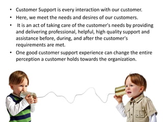 • Customer Support is every interaction with our customer.
• Here, we meet the needs and desires of our customers.
• It is an act of taking care of the customer's needs by providing
and delivering professional, helpful, high quality support and
assistance before, during, and after the customer's
requirements are met.
• One good customer support experience can change the entire
perception a customer holds towards the organization.
3/30/2016 4
 