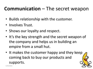 Communication – The secret weapon
• Builds relationship with the customer.
• Involves Trust.
• Shows our loyalty and respect.
• It’s the key strength and the secret weapon of
the company and helps us in building an
empire from a small hut.
• It makes the customer happy and they keep
coming back to buy our products and
supports.
3/30/2016 6
 