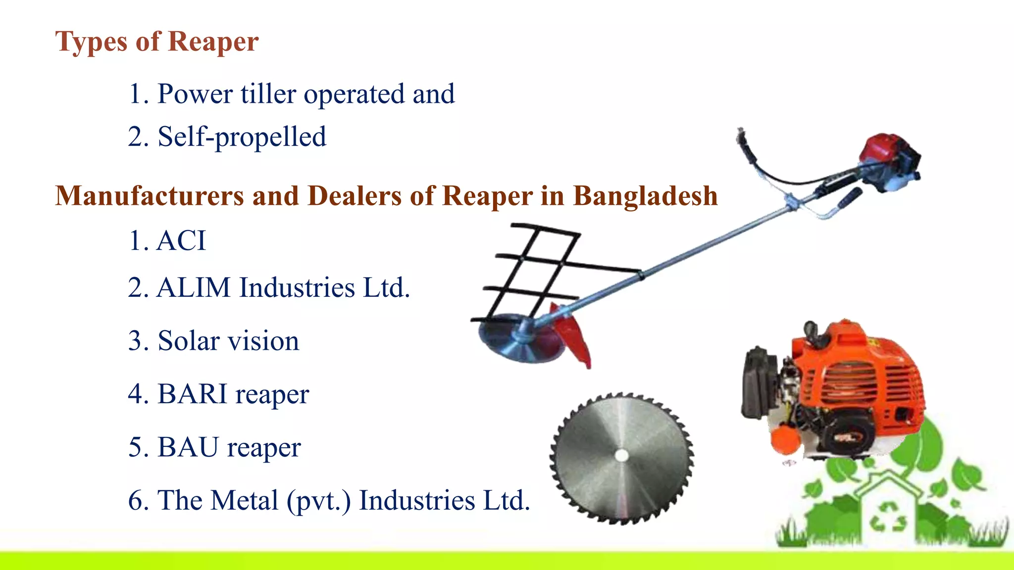 1. Power tiller operated and
2. Self-propelled
Manufacturers and Dealers of Reaper in Bangladesh
1. ACI
2. ALIM Industries Ltd.
3. Solar vision
4. BARI reaper
5. BAU reaper
6. The Metal (pvt.) Industries Ltd.
Types of Reaper
 