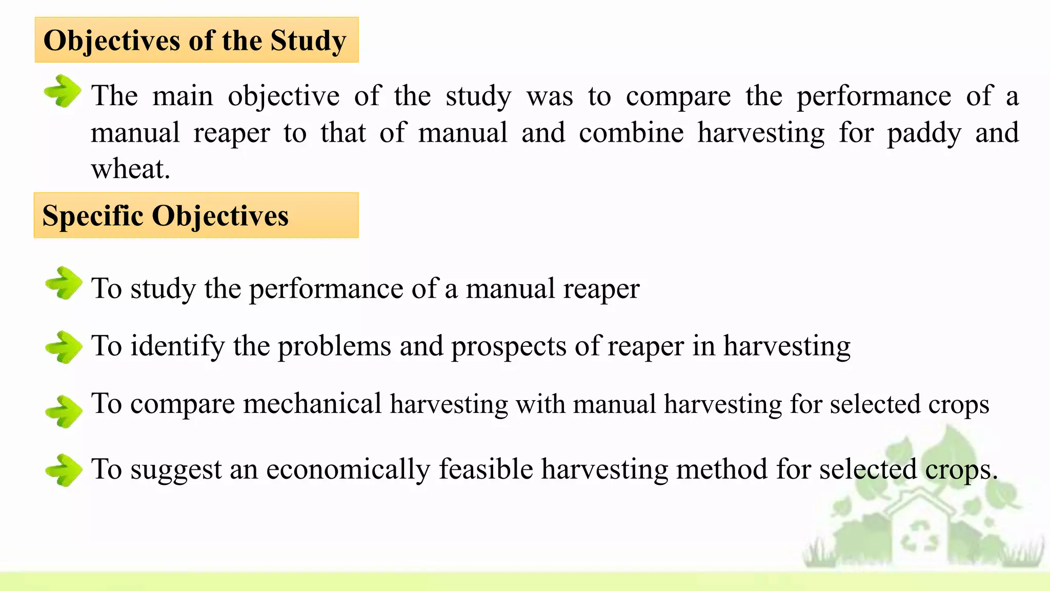 Objectives of the Study
The main objective of the study was to compare the performance of a
manual reaper to that of manual and combine harvesting for paddy and
wheat.
Specific Objectives
To study the performance of a manual reaper
To identify the problems and prospects of reaper in harvesting
To compare mechanical harvesting with manual harvesting for selected crops
To suggest an economically feasible harvesting method for selected crops.
 