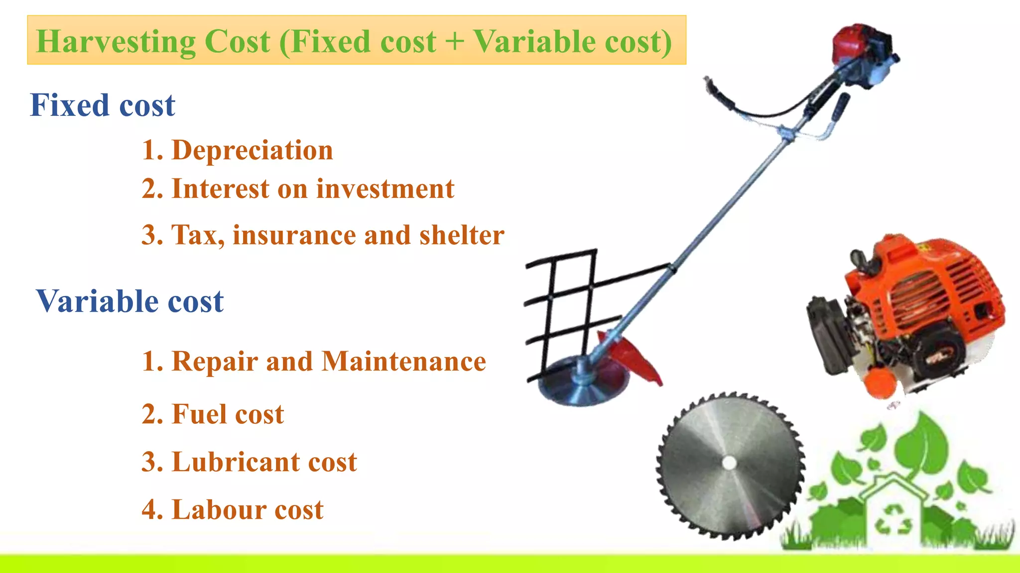 Harvesting Cost (Fixed cost + Variable cost)
Fixed cost
1. Depreciation
2. Interest on investment
3. Tax, insurance and shelter
Variable cost
1. Repair and Maintenance
2. Fuel cost
3. Lubricant cost
4. Labour cost
 