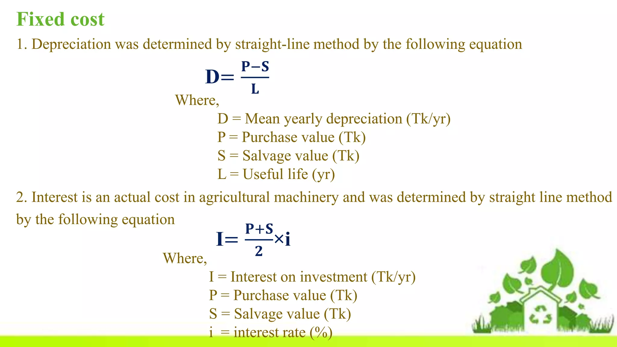 Fixed cost
1. Depreciation was determined by straight-line method by the following equation
D=
𝐏−𝐒
𝐋
Where,
D = Mean yearly depreciation (Tk/yr)
P = Purchase value (Tk)
S = Salvage value (Tk)
L = Useful life (yr)
2. Interest is an actual cost in agricultural machinery and was determined by straight line method
by the following equation
I=
𝐏+𝐒
𝟐
×i
Where,
I = Interest on investment (Tk/yr)
P = Purchase value (Tk)
S = Salvage value (Tk)
i = interest rate (%)
 