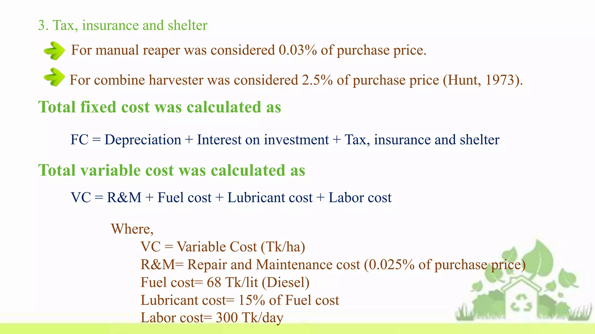 Total fixed cost was calculated as
FC = Depreciation + Interest on investment + Tax, insurance and shelter
3. Tax, insurance and shelter
For manual reaper was considered 0.03% of purchase price.
For combine harvester was considered 2.5% of purchase price (Hunt, 1973).
Total variable cost was calculated as
VC = R&M + Fuel cost + Lubricant cost + Labor cost
Where,
VC = Variable Cost (Tk/ha)
R&M= Repair and Maintenance cost (0.025% of purchase price)
Fuel cost= 68 Tk/lit (Diesel)
Lubricant cost= 15% of Fuel cost
Labor cost= 300 Tk/day
 