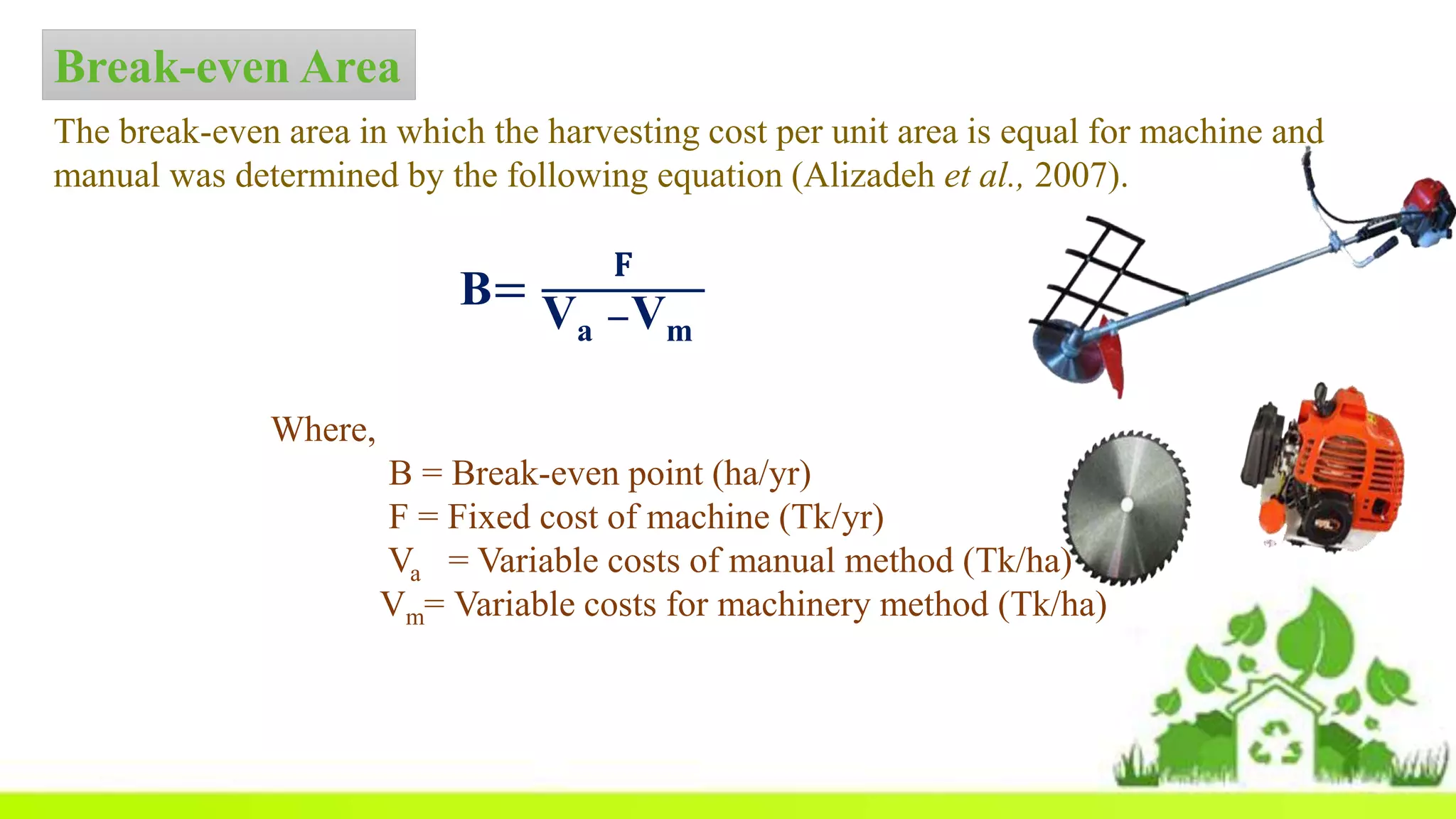 Break-even Area
The break-even area in which the harvesting cost per unit area is equal for machine and
manual was determined by the following equation (Alizadeh et al., 2007).
Where,
B = Break-even point (ha/yr)
F = Fixed cost of machine (Tk/yr)
Va = Variable costs of manual method (Tk/ha)
Vm= Variable costs for machinery method (Tk/ha)
B=
𝐅
Va −Vm
 