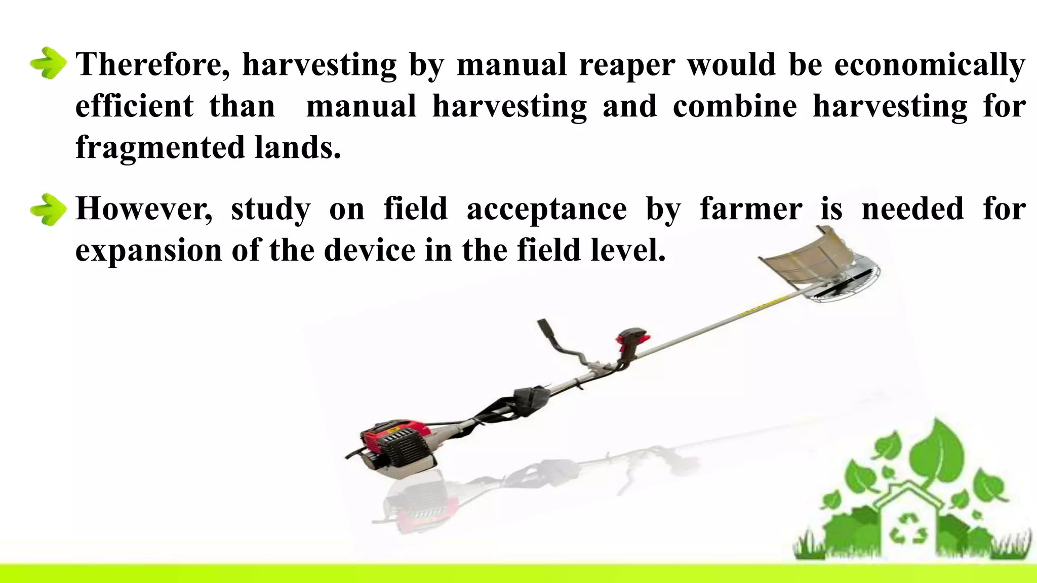 Therefore, harvesting by manual reaper would be economically
efficient than manual harvesting and combine harvesting for
fragmented lands.
However, study on field acceptance by farmer is needed for
expansion of the device in the field level.
 