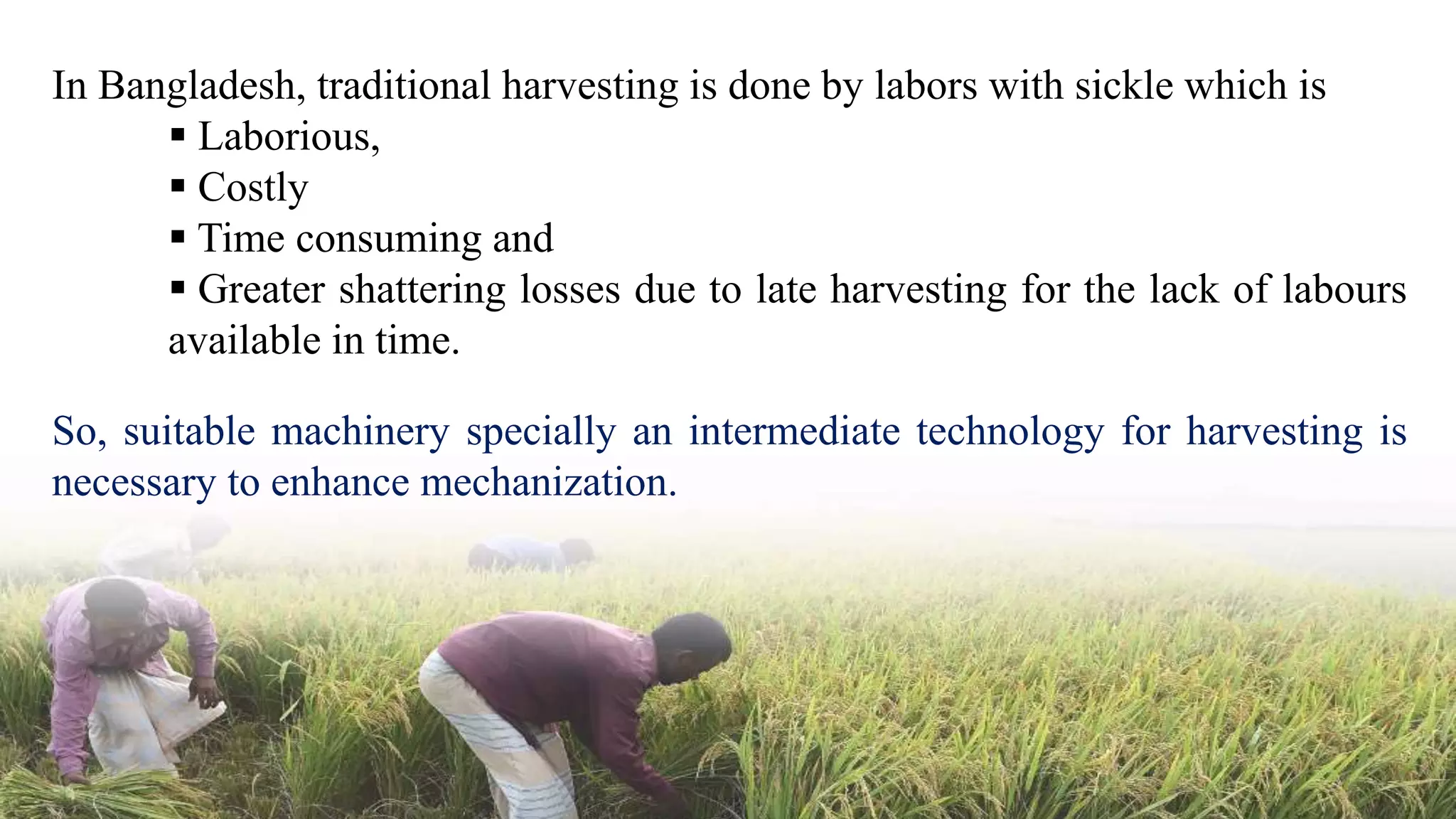 In Bangladesh, traditional harvesting is done by labors with sickle which is
 Laborious,
 Costly
 Time consuming and
 Greater shattering losses due to late harvesting for the lack of labours
available in time.
So, suitable machinery specially an intermediate technology for harvesting is
necessary to enhance mechanization.
 