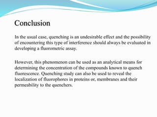 Conclusion
In the usual case, quenching is an undesirable effect and the possibility
of encountering this type of interference should always be evaluated in
developing a fluorometric assay.
However, this phenomenon can be used as an analytical means for
determining the concentration of the compounds known to quench
fluorescence. Quenching study can also be used to reveal the
localization of fluorophores in proteins or, membranes and their
permeability to the quenchers.
 