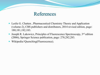 References
 Leslie G. Chatten , Pharmaceutical Chemistry Theory and Application
(volume-2), CBS publishers and distributors, 2014 revised edition, page:
180,181,182,183.
 Joseph R. Lakowicz, Principles of Fluorescence Spectroscopy, 3rd edition
(2006), Springer Science publication, page: 278,282,283.
 Wikipedia//Quenching(Fluorescence).
 