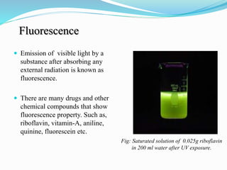 Fluorescence
 Emission of visible light by a
substance after absorbing any
external radiation is known as
fluorescence.
 There are many drugs and other
chemical compounds that show
fluorescence property. Such as,
riboflavin, vitamin-A, aniline,
quinine, fluorescein etc.
Fig: Saturated solution of 0.025g riboflavin
in 200 ml water after UV exposure.
 