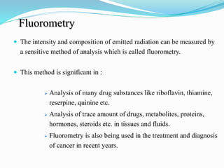 Fluorometry
 The intensity and composition of emitted radiation can be measured by
a sensitive method of analysis which is called fluorometry.
 This method is significant in :
 Analysis of many drug substances like riboflavin, thiamine,
reserpine, quinine etc.
 Analysis of trace amount of drugs, metabolites, proteins,
hormones, steroids etc. in tissues and fluids.
 Fluorometry is also being used in the treatment and diagnosis
of cancer in recent years.
 