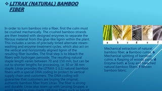 LITRAX (NATURAL) BAMBOO
FIBER
Mechanical extraction of natural
bamboo fiber, a Bamboo culms. b
Mechanical splitting of bamboo
culms. c Rasping of woody parts. d
Enzyme bath. e Gray and bleached
natural bamboo fibers. f Woven
bamboo fabric.
In order to turn bamboo into a fiber, first the culm must
be crushed mechanically. The crushed bamboo strands
are then treated with designed enzymes to separate the
fibrous material from the glue-like lignin within the plant.
This includes a series of precisely timed alternate steam-
washing and enzyme treatment cycles, which also act on
the vertical and horizontally aligned lignin of the
resulting fiber bundles. The final step is to bleach the
fibers with hydrogen peroxide. The resulting natural
staple length varies between 70 and 150 mm, but can be
cut to shorter lengths for processing, i.e. 50 or 38 mm
staple. Litrax provides the LITRAX-1 (L1) natural bamboo
fibers with a special DNA coding to protect its vertical
supply chain and customers. The DNA coding will
guarantee that customers are buying the original,
authentic bamboo fiber from Litrax. The fiber is strong
and durable. Litrax also team up with Lenzing Gruppe, a
 