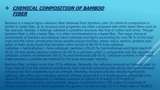  CHEMICAL COMPOSITION OF BAMBOO
FIBER
Bamboo is a natural ligno-cellulosic fiber obtained from bamboo culm. Its chemical composition is
similar to baste fiber, so its structure and properties are often compared with other baste fibers such as
flax and jute. Besides, it belongs cellulose I crystalline structure, like that of cotton and ramie. Though
bamboo fiber is alike a baste fiber, it is often misinterpreted as a baste fiber. The major chemical
constituents of bamboo are cellulose, hemi-cellulose and lignin accounting for over 90 % of the total
mass and the minor constituents being soluble polysaccharides, waxes, resins, tannins, proteins and
ashes. In their study found that bamboo culms consist of 60–70 % holo-cellulose
(cellulose + hemicellulose = holo-cellulose), pentose's (20–25 %), hemicelluloses and lignin (each 20–
30 %). On the whole, bamboo contains 40–50 % α-cellulose, which is comparable with the reported α-
cellulose contents of softwoods (40–52 %) and hardwoods (38–56 %). Cellulose contents in this range
make bamboo a suitable raw material for the pulp and paper industry.
Bamboo fiber contains more than 70 % cellulose. Generally, the cellulose amounts as ‘holocellulose’ to
more than 50 % of the chemical constituents. Non-cellulose substances like pectin and hemicelluloses
influence the fiber properties such as strength, flexibility, moisture and also density significantly.
Cellulose, like other plant cellulose, consists of linear chains of β-1-4-linked glucose anhydride units.
Above 90 % of hemicelluloses in bamboo comprise of xylene (4-O-acetyl-4-O-methyl-d-
glucuronoxylan, a relatively short polymer, degree of polymerization 200). Lignin is a polymer of
phenyl-propane units (p-hydroxyphenyl) (H), guaiacyl (G) and syringly (S) in a molar ratio of 10:68:22 .
 