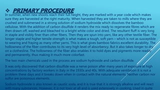  PRIMARY PROCEDURE
In summer, when new shoots reach their full height, they are marked with a year code which makes
sure they are harvested at the right maturity. When harvested they are taken to mills where they are
crushed and submersed in a strong solution of sodium hydroxide which dissolves the bamboo
cellulose. With the addition of carbon disulfide it renders the mix ready to regenerate fibres which are
then drawn off, washed and bleached to a bright white color and dried. The resultant fluff is very long
in staple and visibly finer than other fibers. Then they are spun into yarn, like any other textile fiber. The
longer staple and higher tensile strength is what makes a tough, soft yarn – which is not as susceptible
to wearing and fraying as many other yarns. This is what gives bamboo fabrics excellent durability. The
hollowness of the fiber contributes to its very high level of absorbency. But it also takes longer to dry
on a clothesline. The hollowness of the fiber also enables it to hold dyes and pigments more readily
and permanently, thus making it much more colorfast.
The two main chemicals used in the process are sodium hydroxide and carbon disulfide.
It was only discovered that carbon disulfide was a nerve poison after many years of exposure at high
concentrations by factory workers in Italy in the 1930s and 40s. With adequate ventilation it is not a
problem these days and it breaks down when in contact with the natural elements. Neither carbon nor
sulfur are poisonous elements.
Sodium hydroxide is also known as caustic soda, and it is true that it is strongly alkaline and will react
with many substances. However, it is not toxic at all and is used extensively in cooking. Used in quite
 