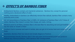  EFFECT’S OF BAMBOO FIBER
 Antibacterial: Bamboo contains anti-bacterial substances - Bamboo Kun, except for personal
clothing and a deodorant effect of odor.
 Healthy: Antioxidants in bamboo can effectively remove free radicals, bamboo fiber contains many
essential amino acids.
 UV: UV transmittance of bamboo fiber is 0.06%, UV resistance of bamboo fiber is 41.7 times of
cotton. Bamboo fiber doesn't contain free charge, anti-static, itching.
 Moisture proof: In all fibers, bamboo fiber is the best fiber for absorbing wet and permeability. It
has the name of "breath of fiber".
 Comfort: Cool in summer and warm in winter, also can get rid of excess heat and moisture of the
body.
 Aesthetics: Bamboo fiber has natural and simple elegance of texture.
 Environmentally friendly: Bamboo fiber is the real green environmental protection products
without any chemical pollution, 100% bamboo fiber biodegradable.
 