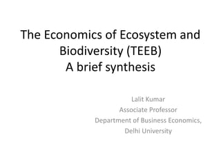 The Economics of Ecosystem and
Biodiversity (TEEB)
A brief synthesis
Lalit Kumar
Associate Professor
Department of Business Economics,
Delhi University
 