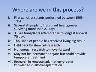 Where are we in this process?
i. First xenotransplants performed between 1963-
1964
ii. Several attempts to transplant hearts,never
surviving more than 21 days
iii. 3 liver transplants attempted with longest survival
70 days
iv. Thousand of people has received living pig tissue
v. Held back by stem cell research
vi. Not enough research to move forward
vii. May not be permanent organs but could provide
temporary treatment
viii. Research in xenotransplantation=greater
knowledge in allotransplantation
 