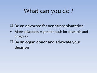 What can you do ?
 Be an advocate for xenotransplantation
 More advocates = greater push for research and
progress
 Be an organ donor and advocate your
decision
 