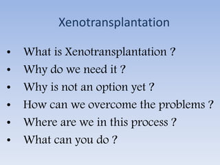 Xenotransplantation
• What is Xenotransplantation ?
• Why do we need it ?
• Why is not an option yet ?
• How can we overcome the problems ?
• Where are we in this process ?
• What can you do ?
 