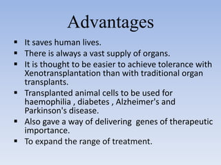 Advantages
 It saves human lives.
 There is always a vast supply of organs.
 It is thought to be easier to achieve tolerance with
Xenotransplantation than with traditional organ
transplants.
 Transplanted animal cells to be used for
haemophilia , diabetes , Alzheimer's and
Parkinson's disease.
 Also gave a way of delivering genes of therapeutic
importance.
 To expand the range of treatment.
 