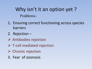 Why isn’t it an option yet ?
Problems:-
1. Ensuring correct functioning across species
barriers
2. Rejection –
 Antibodies rejection
 T-cell mediated rejection
 Chronic rejection
3. Fear of zoonosis
 