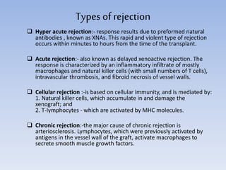 Types ofrejection
 Hyper acute rejection:- response results due to preformed natural
antibodies , known as XNAs. This rapid and violent type of rejection
occurs within minutes to hours from the time of the transplant.
 Acute rejection:- also known as delayed xenoactive rejection. The
response is characterized by an inflammatory infiltrate of mostly
macrophages and natural killer cells (with small numbers of T cells),
intravascular thrombosis, and fibroid necrosis of vessel walls.
 Cellular rejection :-is based on cellular immunity, and is mediated by:
1. Natural killer cells, which accumulate in and damage the
xenograft; and
2. T-lymphocytes - which are activated by MHC molecules.
 Chronic rejection:-the major cause of chronic rejection is
arteriosclerosis. Lymphocytes, which were previously activated by
antigens in the vessel wall of the graft, activate macrophages to
secrete smooth muscle growth factors.
 