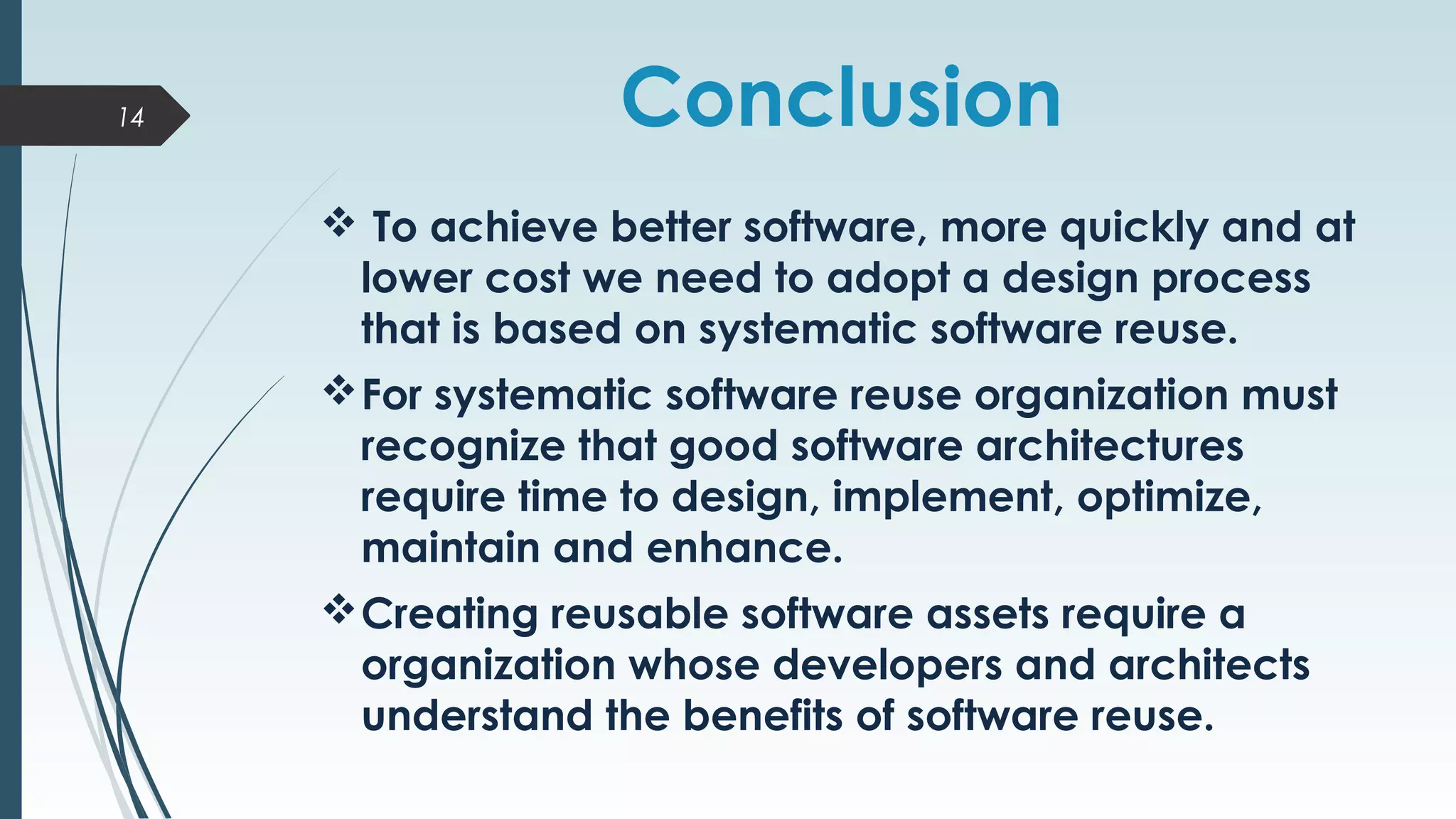 Conclusion
 To achieve better software, more quickly and at
lower cost we need to adopt a design process
that is based on systematic software reuse.
For systematic software reuse organization must
recognize that good software architectures
require time to design, implement, optimize,
maintain and enhance.
Creating reusable software assets require a
organization whose developers and architects
understand the benefits of software reuse.
14
 