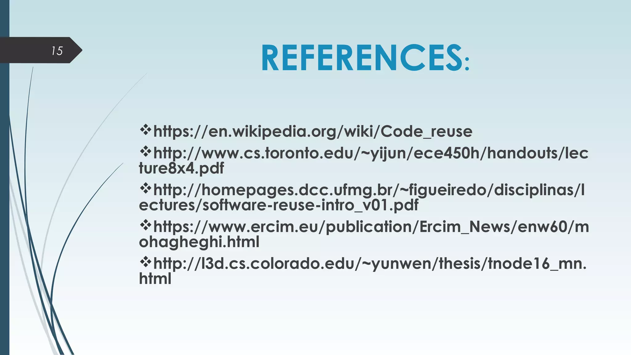 REFERENCES:
 
https://en.wikipedia.org/wiki/Code_reuse
http://www.cs.toronto.edu/~yijun/ece450h/handouts/lec
ture8x4.pdf
http://homepages.dcc.ufmg.br/~figueiredo/disciplinas/l
ectures/software-reuse-intro_v01.pdf
https://www.ercim.eu/publication/Ercim_News/enw60/m
ohagheghi.html
http://l3d.cs.colorado.edu/~yunwen/thesis/tnode16_mn.
html
15
 