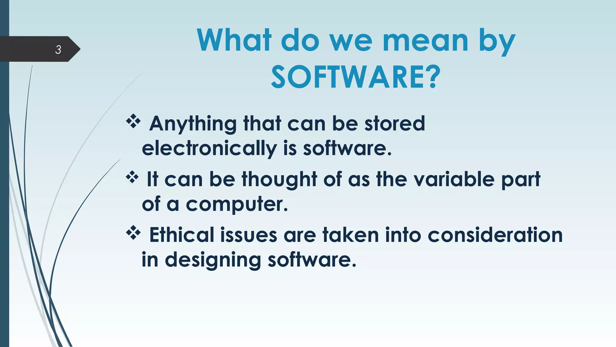 What do we mean by
SOFTWARE?
 Anything that can be stored
electronically is software.
 It can be thought of as the variable part
of a computer.
 Ethical issues are taken into consideration
in designing software.
3
 