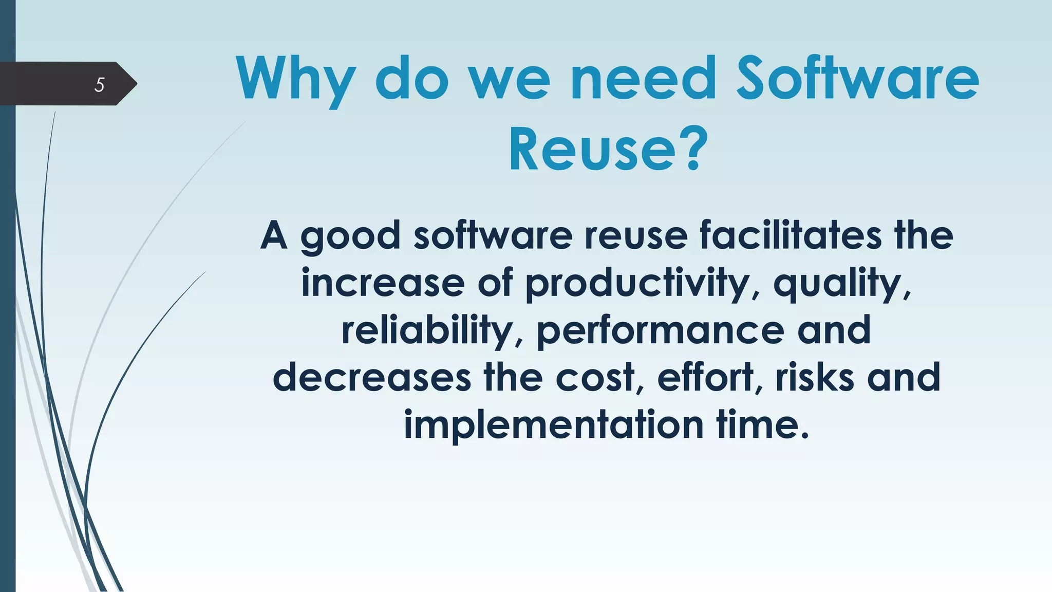 Why do we need Software
Reuse?
A good software reuse facilitates the
increase of productivity, quality,
reliability, performance and
decreases the cost, effort, risks and
implementation time.
5
 