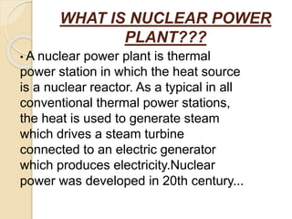 WHAT IS NUCLEAR POWER
PLANT???
• A nuclear power plant is thermal
power station in which the heat source
is a nuclear reactor. As a typical in all
conventional thermal power stations,
the heat is used to generate steam
which drives a steam turbine
connected to an electric generator
which produces electricity.Nuclear
power was developed in 20th century...
 