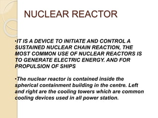 NUCLEAR REACTOR
•IT IS A DEVICE TO INITIATE AND CONTROL A
SUSTAINED NUCLEAR CHAIN REACTION, THE
MOST COMMON USE OF NUCLEAR REACTORS IS
TO GENERATE ELECTRIC ENERGY. AND FOR
PROPULSION OF SHIPS
•The nuclear reactor is contained inside the
spherical containment building in the centre. Left
and right are the cooling towers which are common
cooling devices used in all power station.
 