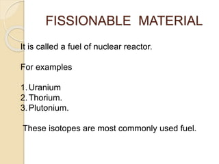 FISSIONABLE MATERIAL
It is called a fuel of nuclear reactor.
For examples
1.Uranium
2.Thorium.
3.Plutonium.
These isotopes are most commonly used fuel.
 