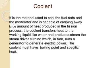 Coolent
It is the material used to cool the fuel rods and
the moderator and is capable of carrying away
large amount of heat produced in the fission
process. the coolent transfers heat to the
working liquid like water and produces steam the
steam drives turbine which, in turn, runs a
generator to generate electric power. The
coolent must have boiling point and specific
heat.
 