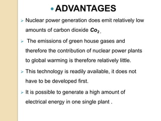 ADVANTAGES
 Nuclear power generation does emit relatively low
amounts of carbon dioxide Co2 .
 The emissions of green house gases and
therefore the contribution of nuclear power plants
to global warming is therefore relatively little.
 This technology is readily available, it does not
have to be developed first.
 It is possible to generate a high amount of
electrical energy in one single plant .
 