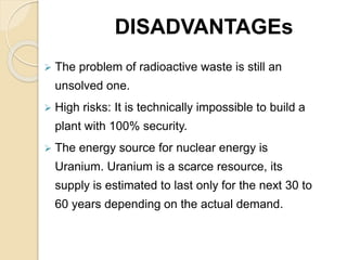 DISADVANTAGEs
 The problem of radioactive waste is still an
unsolved one.
 High risks: It is technically impossible to build a
plant with 100% security.
 The energy source for nuclear energy is
Uranium. Uranium is a scarce resource, its
supply is estimated to last only for the next 30 to
60 years depending on the actual demand.
 