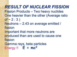 RESULT OF NUCLEAR FISSION
Fission Products – Two heavy nuclides
One heavier than the other (Average ratio
of ~ 2 : 3 )
Neutrons – 2.43 on average emitted /
fission
Important that more neutrons are
produced than are used to cause one
fission
Gamma rays, beta particles
Energy !! E = mc2
 