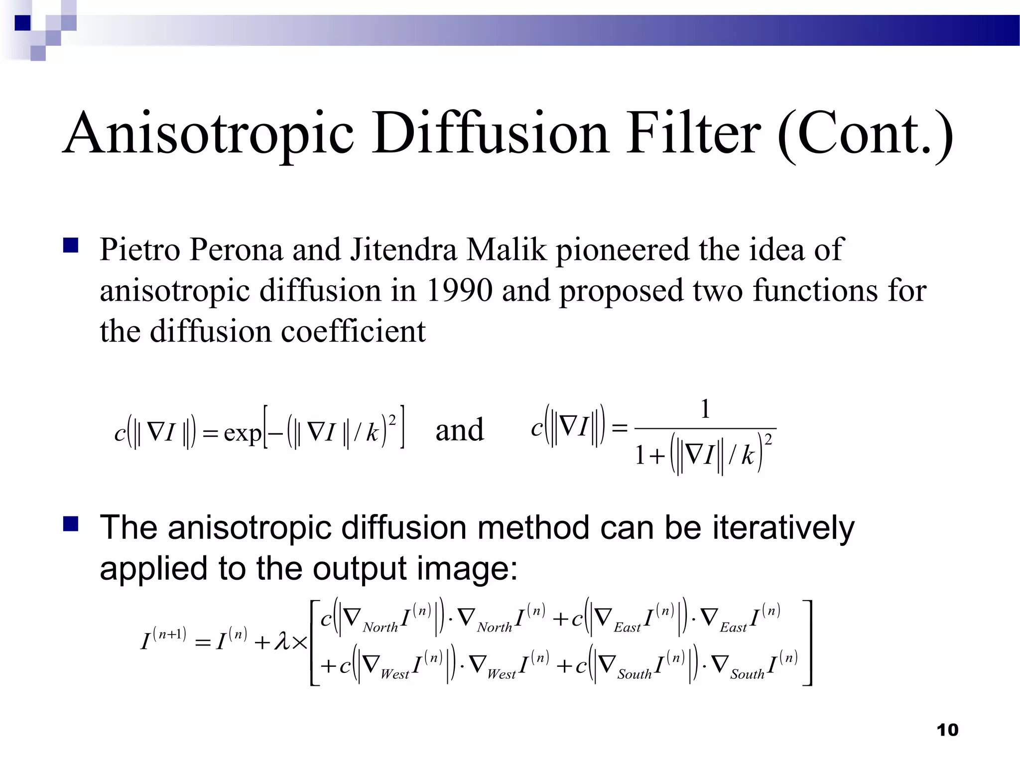 10
Anisotropic Diffusion Filter (Cont.)
 Pietro Perona and Jitendra Malik pioneered the idea of
anisotropic diffusion in 1990 and proposed two functions for
the diffusion coefficient
and
 The anisotropic diffusion method can be iteratively
applied to the output image:
( ) ( )
( )
( ) ( ) ( )
( ) ( )
( )
( ) ( ) ( )
( ) ( ) 







∇⋅∇+∇⋅∇+
∇⋅∇+∇⋅∇
×+=+
n
South
n
South
n
West
n
West
n
East
n
East
n
North
n
Northnn
IIcIIc
IIcIIc
II λ1
( )
( )2
/1
1
kI
Ic
∇+
=∇( ) ( )[ ]2
/||exp|| kIIc ∇−=∇
 