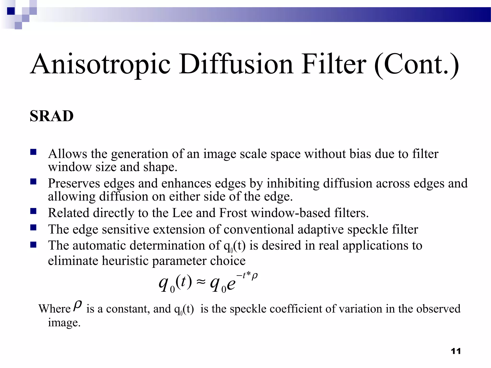 11
Anisotropic Diffusion Filter (Cont.)
SRAD
 Allows the generation of an image scale space without bias due to filter
window size and shape.
 Preserves edges and enhances edges by inhibiting diffusion across edges and
allowing diffusion on either side of the edge.
 Related directly to the Lee and Frost window-based filters.
 The edge sensitive extension of conventional adaptive speckle filter
 The automatic determination of q0(t) is desired in real applications to
eliminate heuristic parameter choice
Where is a constant, and q0(t) is the speckle coefficient of variation in the observed
image.
*
0 0
( ) t
tq q e
ρ−
≈
ρ
 