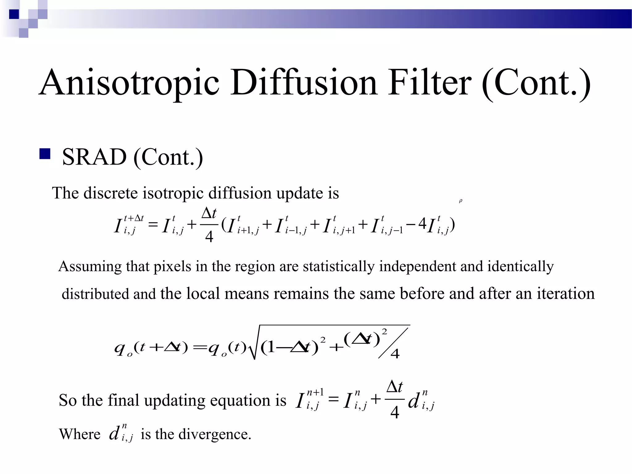 Anisotropic Diffusion Filter (Cont.)
 SRAD (Cont.)
The discrete isotropic diffusion update is
Assuming that pixels in the region are statistically independent and identically
distributed and the local means remains the same before and after an iteration
So the final updating equation is
Where is the divergence.
ρ
, , 1, 1, , 1 , 1 ,( 4 )
4
t t t t t t t t
i j i j i j i j i j i j i j
t
I I I I I I I
+∆
+ − + −
∆
= + + + + −
2
2
( ) ( )
4
( )(1 )o o
t t t
tq q t+∆ = +
∆−∆
1
, , ,
4
nn n
i j i j i j
t
dI I
+ ∆
= +
,
n
i jd
 