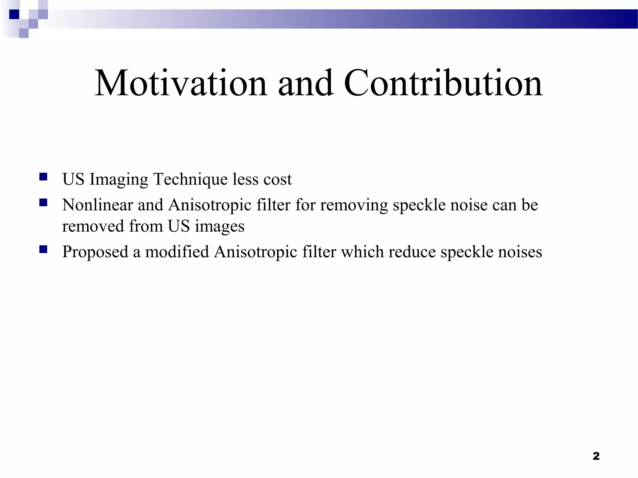 2
Motivation and Contribution
 US Imaging Technique less cost
 Nonlinear and Anisotropic filter for removing speckle noise can be
removed from US images
 Proposed a modified Anisotropic filter which reduce speckle noises
 