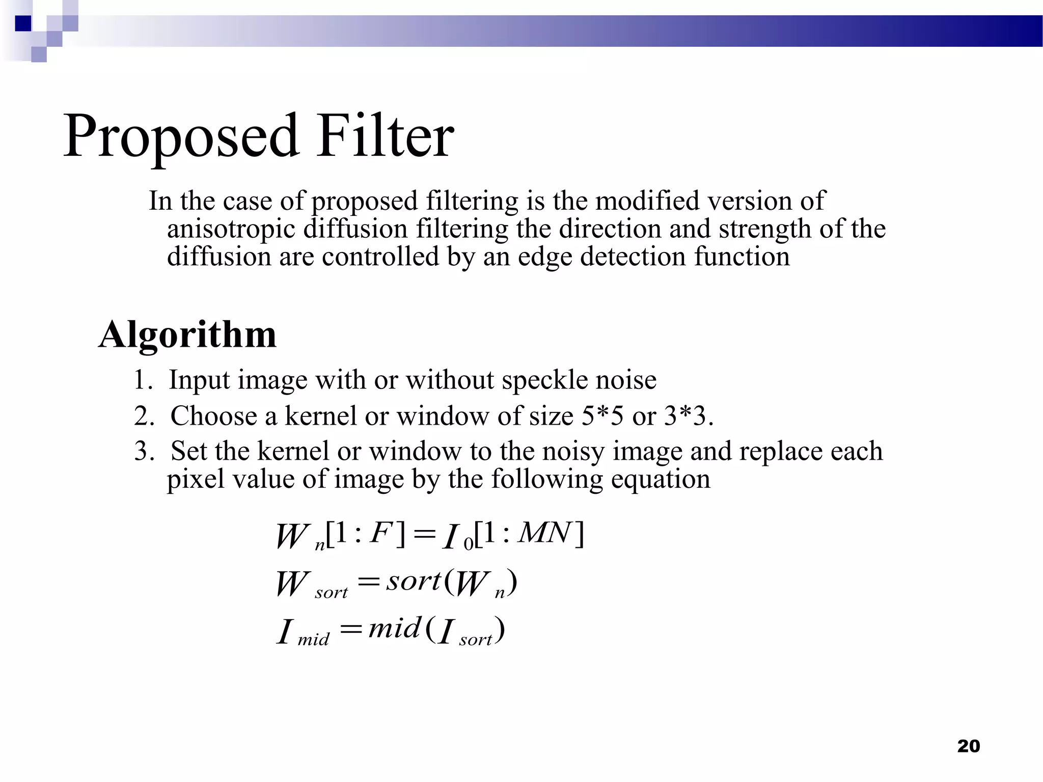 20
Proposed Filter
In the case of proposed filtering is the modified version of
anisotropic diffusion filtering the direction and strength of the
diffusion are controlled by an edge detection function
Algorithm
1. Input image with or without speckle noise
2. Choose a kernel or window of size 5*5 or 3*3.
3. Set the kernel or window to the noisy image and replace each
pixel value of image by the following equation
0[1: ] [1: ]
( )
( )
n
sort n
mid sort
F MN
sort
mid
W I
W W
I I
=
=
=
 
