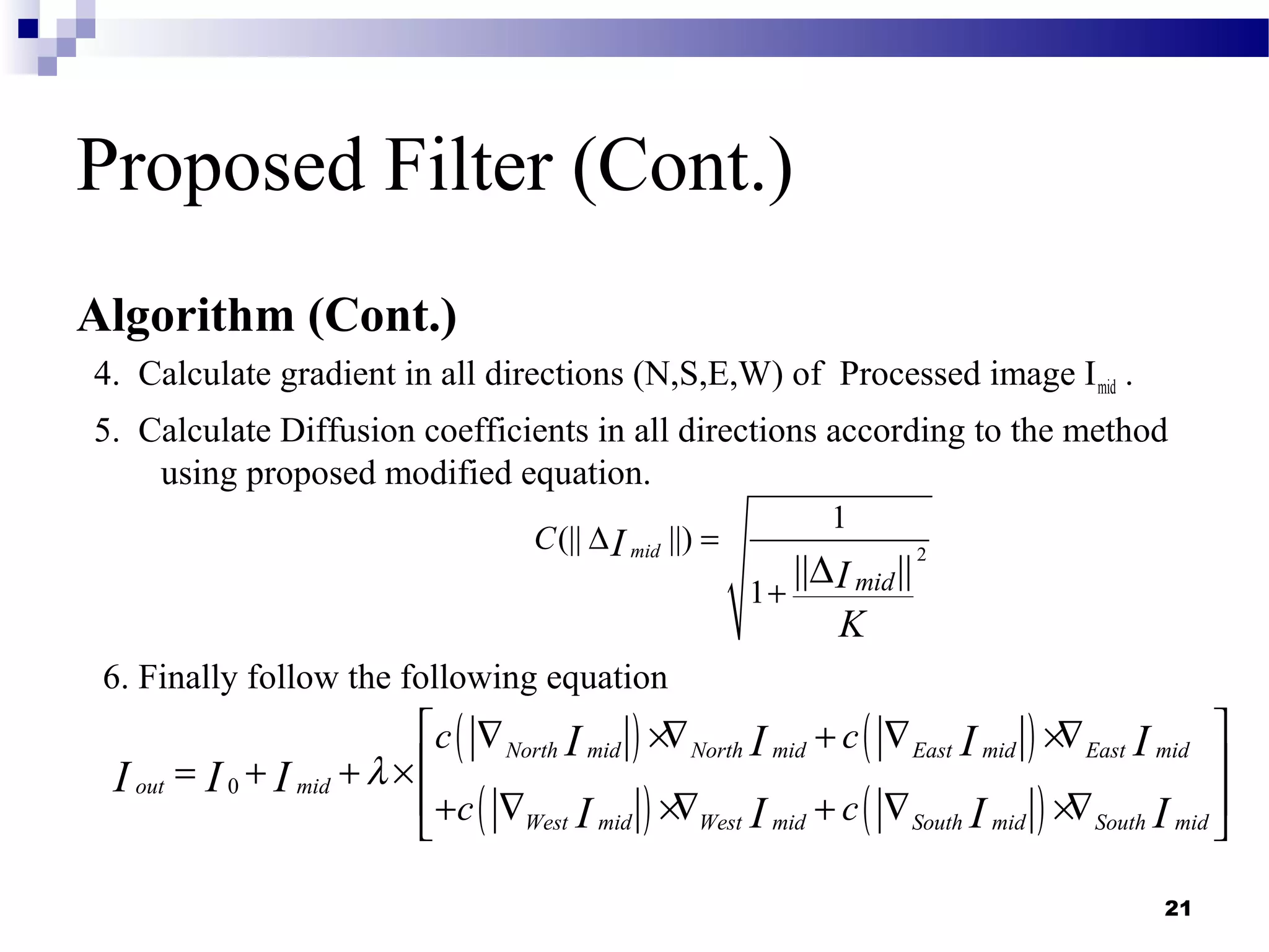 21
Proposed Filter (Cont.)
Algorithm (Cont.)
4. Calculate gradient in all directions (N,S,E,W) of Processed image Imid .
5. Calculate Diffusion coefficients in all directions according to the method
using proposed modified equation.
6. Finally follow the following equation
2
1
(|| ||)
1
|| ||
mid
mid
C I
I
K
∆ =
+
∆
( ) ( )
( ) ( )
0
North mid North mid East mid East mid
out mid
West mid West mid South mid South mid
c c
c c
I I I I
I I I
I I I I
λ
 ∇ ×∇ + ∇ ×∇
 = + + ×
 + ∇ ×∇ + ∇ ×∇ 
 