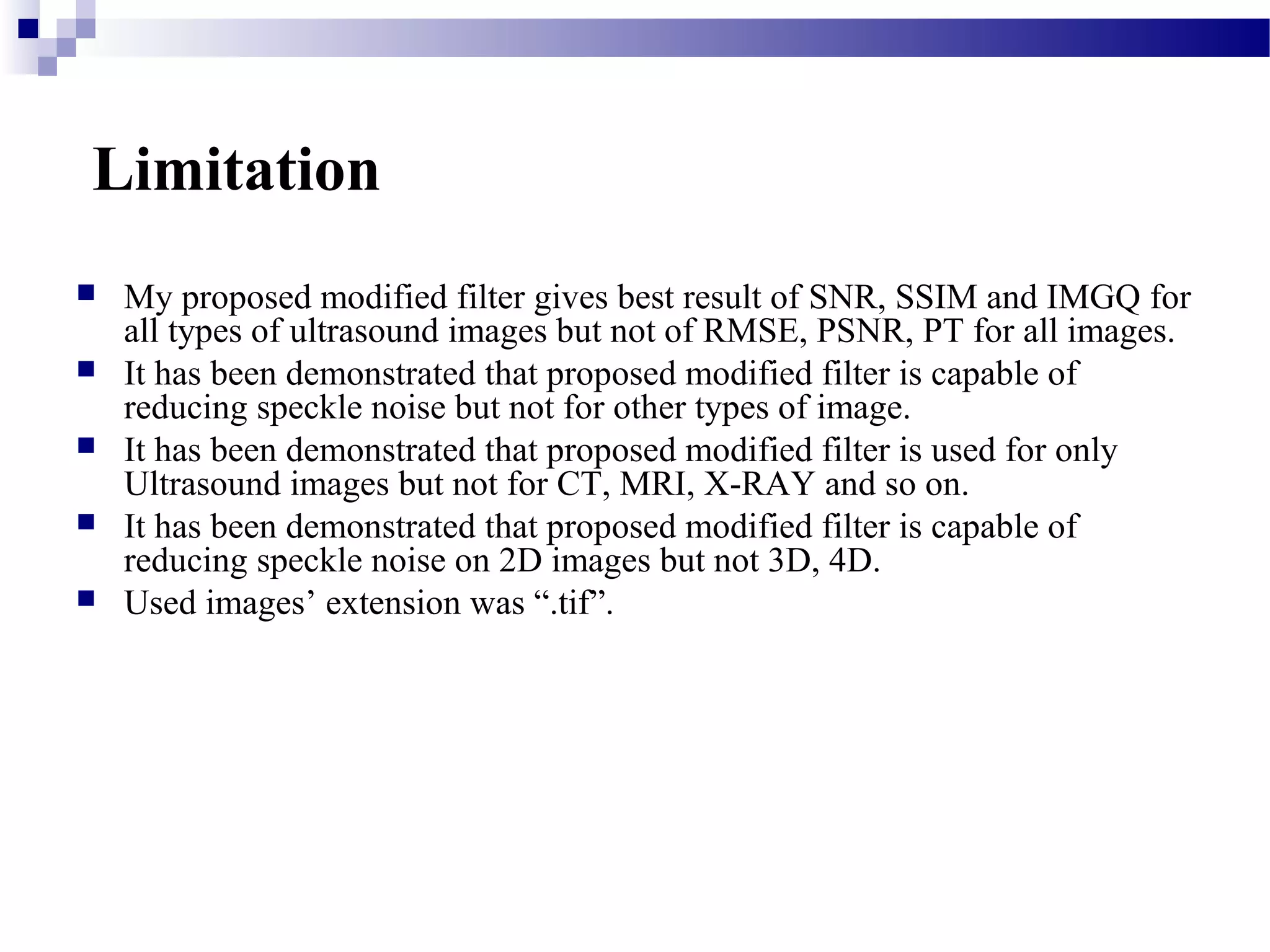 Limitation
 My proposed modified filter gives best result of SNR, SSIM and IMGQ for
all types of ultrasound images but not of RMSE, PSNR, PT for all images.
 It has been demonstrated that proposed modified filter is capable of
reducing speckle noise but not for other types of image.
 It has been demonstrated that proposed modified filter is used for only
Ultrasound images but not for CT, MRI, X-RAY and so on.
 It has been demonstrated that proposed modified filter is capable of
reducing speckle noise on 2D images but not 3D, 4D.
 Used images’ extension was “.tif”.
 