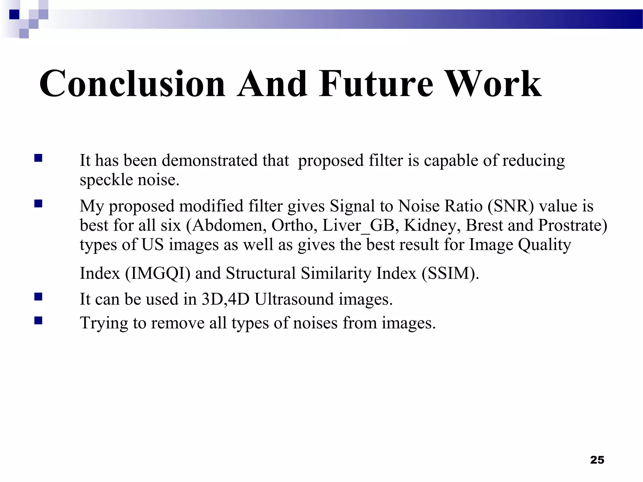 25
Conclusion And Future Work
 It has been demonstrated that proposed filter is capable of reducing
speckle noise.
 My proposed modified filter gives Signal to Noise Ratio (SNR) value is
best for all six (Abdomen, Ortho, Liver_GB, Kidney, Brest and Prostrate)
types of US images as well as gives the best result for Image Quality
Index (IMGQI) and Structural Similarity Index (SSIM).
 It can be used in 3D,4D Ultrasound images.
 Trying to remove all types of noises from images.
 